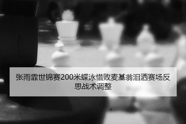 张雨霏世锦赛200米蝶泳惜败麦基翁泪洒赛场反思战术调整