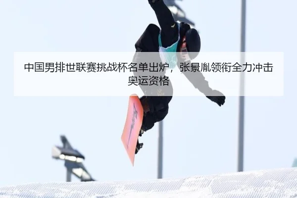 中国男排世联赛挑战杯名单出炉，张景胤领衔全力冲击奥运资格